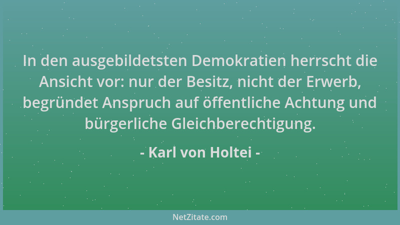 Karl von Holtei - In den ausgebildetsten Demokratien herrscht die Ansicht vor: nur der Besitz, nicht der Erwerb, begründet...