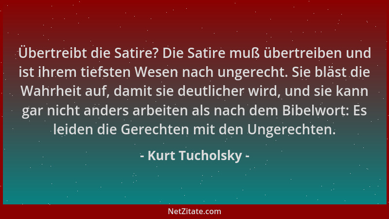 Kurt Tucholsky - Übertreibt die Satire? Die Satire muß übertreiben und ist ihrem tiefsten Wesen nach ungerecht. Sie bläst d...