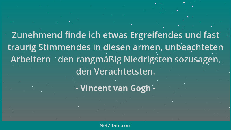 Vincent van Gogh - Zunehmend finde ich etwas Ergreifendes und fast traurig Stimmendes in diesen armen, unbeachteten Arbeite...
