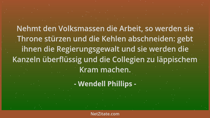 Wendell Phillips - Nehmt den Volksmassen die Arbeit, so werden sie Throne stürzen und die Kehlen abschneiden: gebt ihnen di...