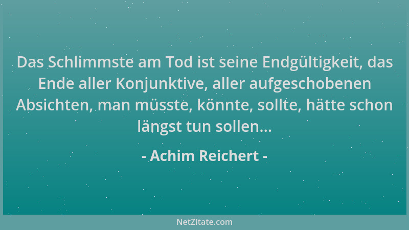 Achim Reichert - Das Schlimmste am Tod ist seine Endgültigkeit, das Ende aller Konjunktive, aller aufgeschobenen Absichten,...