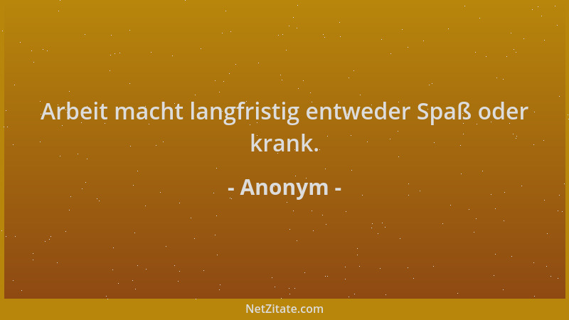 Anonym - Arbeit macht langfristig entweder Spaß oder krank....