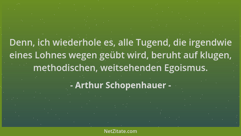 Arthur Schopenhauer - Denn, ich wiederhole es, alle Tugend, die irgendwie eines Lohnes wegen geübt wird, beruht auf klugen,...