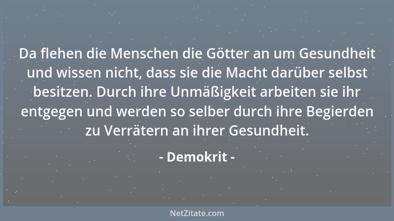 Demokrit - Da flehen die Menschen die Götter an um Gesundheit und wissen nicht, dass sie die Macht darüber selbst besitzen....