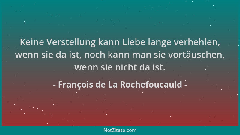 François de La Rochefoucauld - Keine Verstellung kann Liebe lange verhehlen, wenn sie da ist, noch kann man sie vortäuschen...