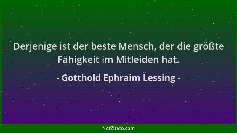 Gotthold Ephraim Lessing - Derjenige ist der beste Mensch, der die größte Fähigkeit im Mitleiden hat....