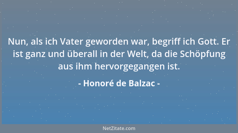 Honoré de Balzac - Nun, als ich Vater geworden war, begriff ich Gott. Er ist ganz und überall in der Welt, da die Schöpfung...