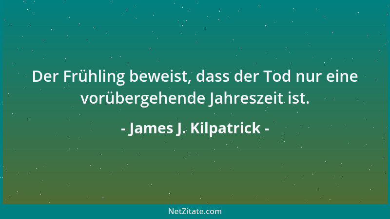James J. Kilpatrick - Der Frühling beweist, dass der Tod nur eine vorübergehende Jahreszeit ist....