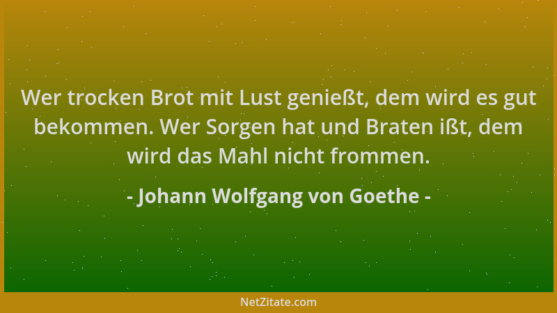 Johann Wolfgang von Goethe - Wer trocken Brot mit Lust genießt, dem wird es gut bekommen. Wer Sorgen hat und Braten ißt, de...