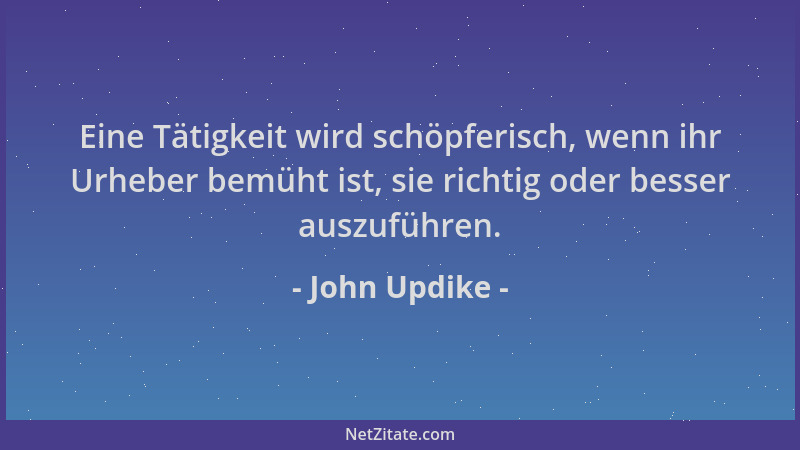 John Updike - Eine Tätigkeit wird schöpferisch, wenn ihr Urheber bemüht ist, sie richtig oder besser auszuführen....