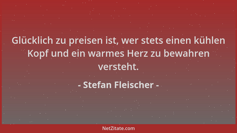 Stefan Fleischer - Glücklich zu preisen ist, wer stets einen kühlen Kopf und ein warmes Herz zu bewahren versteht....