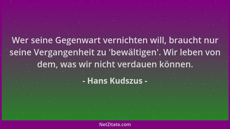 Hans Kudszus - Wer seine Gegenwart vernichten will, braucht nur seine Vergangenheit zu  'bewältigen '. Wir leben von dem, was...