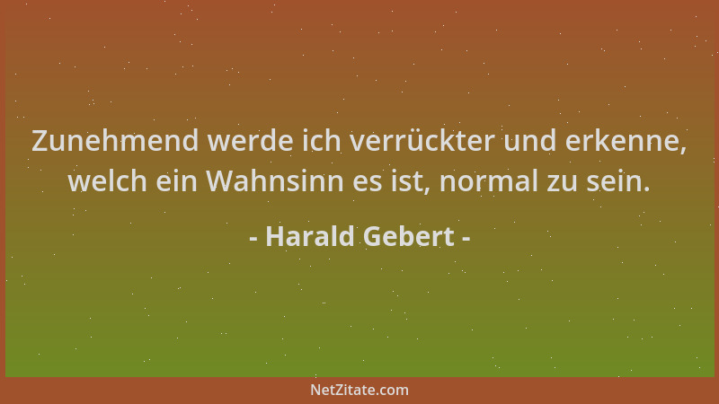 Harald Gebert - Zunehmend werde ich verrückter und erkenne, welch ein Wahnsinn es ist, normal zu sein....