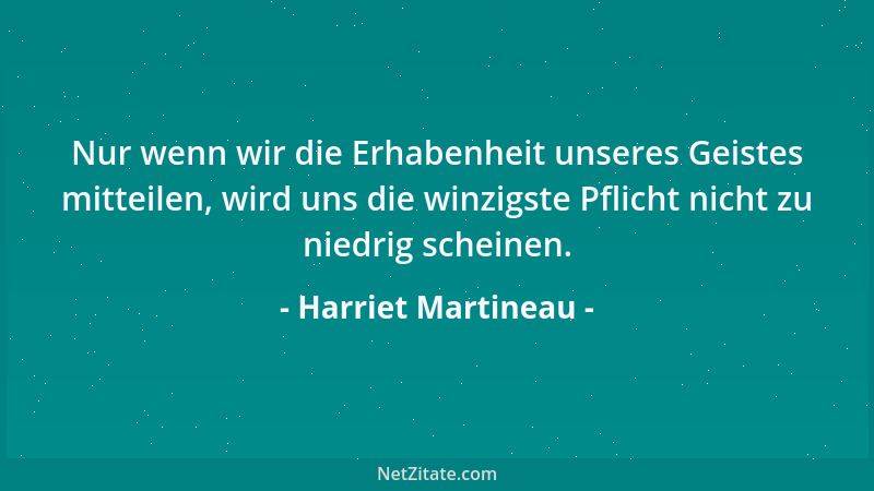 Harriet Martineau - Nur wenn wir die Erhabenheit unseres Geistes mitteilen, wird uns die winzigste Pflicht nicht zu niedrig...