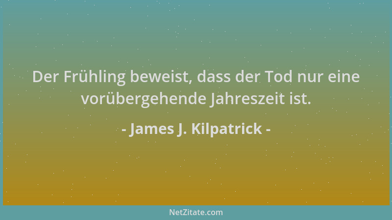 James J. Kilpatrick - Der Frühling beweist, dass der Tod nur eine vorübergehende Jahreszeit ist....