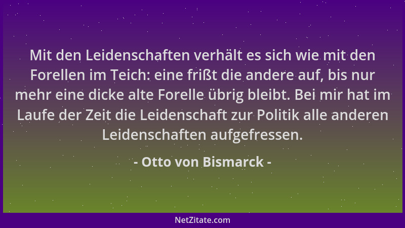 Otto von Bismarck - Mit den Leidenschaften verhält es sich wie mit den Forellen im Teich: eine frißt die andere auf, bis nu...