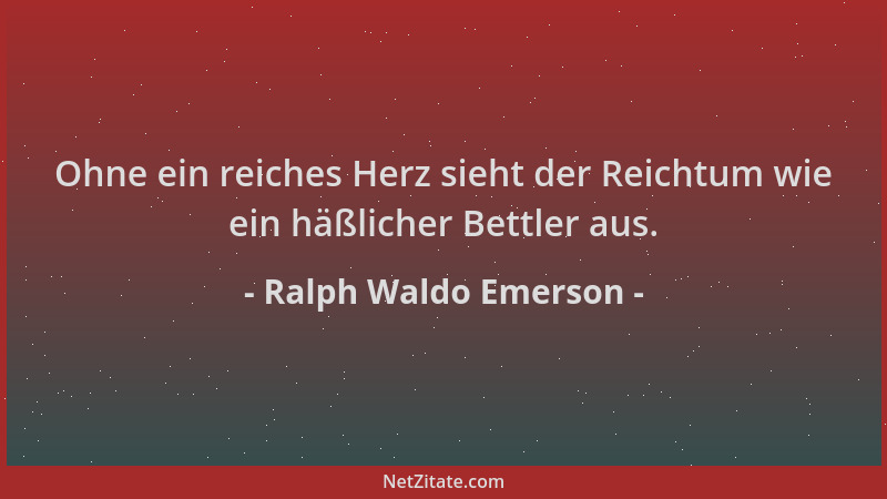 Ralph Waldo Emerson - Ohne ein reiches Herz sieht der Reichtum wie ein häßlicher Bettler aus....