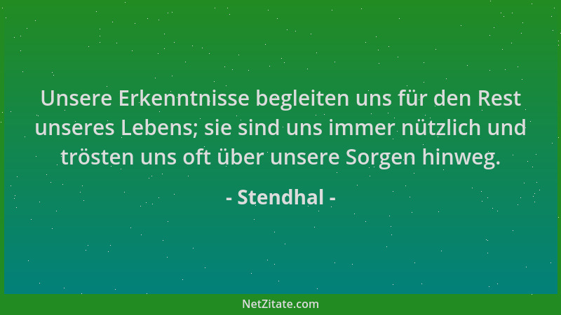 Stendhal - Unsere Erkenntnisse begleiten uns für den Rest unseres Lebens; sie sind uns immer nützlich und trösten uns oft ü...