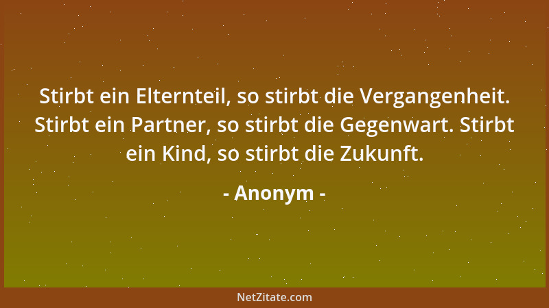 Anonym - Stirbt ein Elternteil, so stirbt die Vergangenheit. Stirbt ein Partner, so stirbt die Gegenwart. Stirbt ein Kind,...