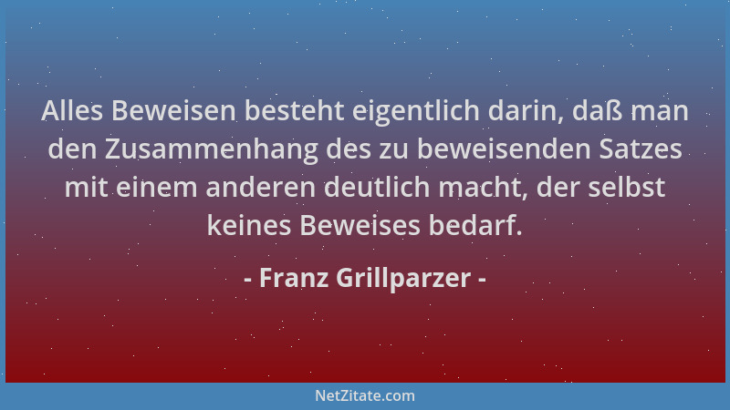 Franz Grillparzer - Alles Beweisen besteht eigentlich darin, daß man den Zusammenhang des zu beweisenden Satzes mit einem a...