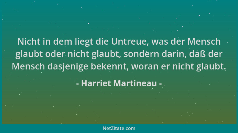 Harriet Martineau - Nicht in dem liegt die Untreue, was der Mensch glaubt oder nicht glaubt, sondern darin, daß der Mensch...