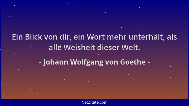 Johann Wolfgang von Goethe - Ein Blick von dir, ein Wort mehr unterhält, als alle Weisheit dieser Welt....