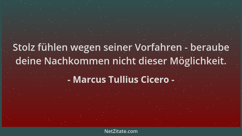 Marcus Tullius Cicero - Stolz fühlen wegen seiner Vorfahren - beraube deine Nachkommen nicht dieser Möglichkeit....