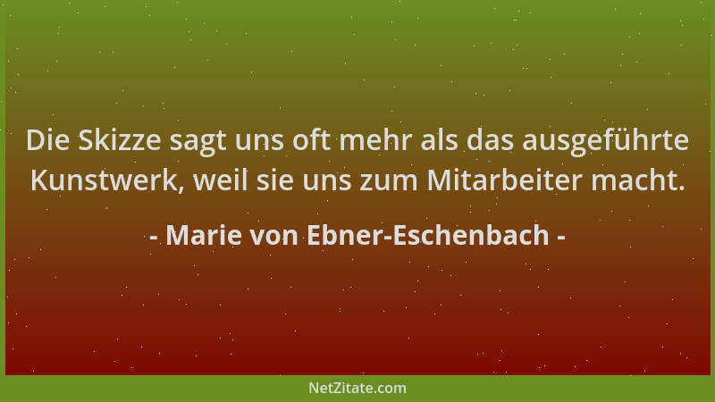 Marie von Ebner-Eschenbach - Die Skizze sagt uns oft mehr als das ausgeführte Kunstwerk, weil sie uns zum Mitarbeiter macht...