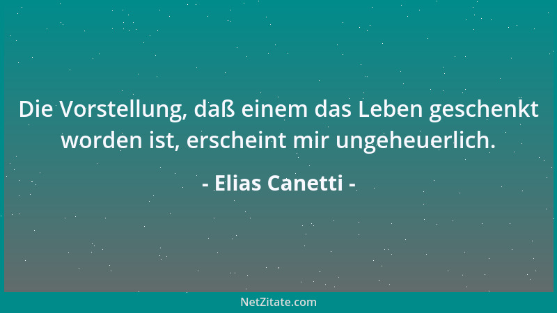 Elias Canetti - Die Vorstellung, daß einem das Leben geschenkt worden ist, erscheint mir ungeheuerlich....