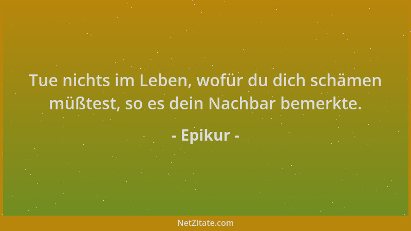 Epikur - Tue nichts im Leben, wofür du dich schämen müßtest, so es dein Nachbar bemerkte....