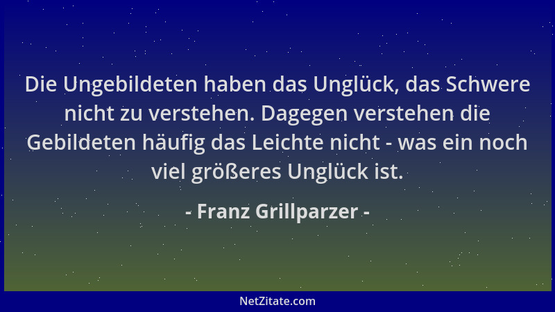 Franz Grillparzer - Die Ungebildeten haben das Unglück, das Schwere nicht zu verstehen. Dagegen verstehen die Gebildeten hä...