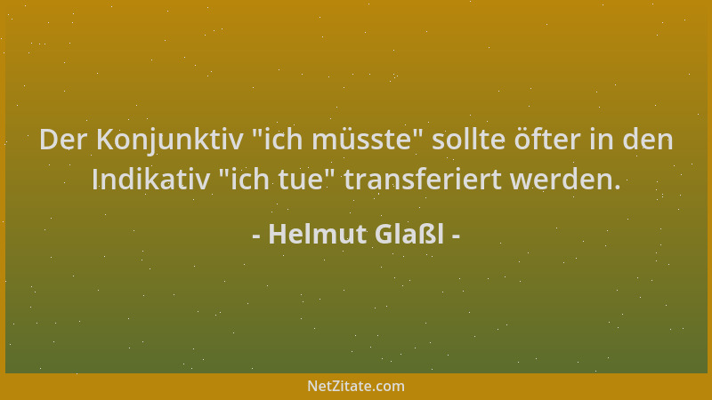 Helmut Glaßl - Der Konjunktiv  "ich müsste " sollte öfter in den Indikativ  "ich tue " transferiert werden....