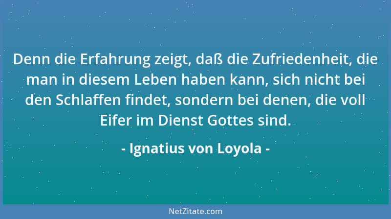 Ignatius von Loyola - Denn die Erfahrung zeigt, daß die Zufriedenheit, die man in diesem Leben haben kann, sich nicht bei d...