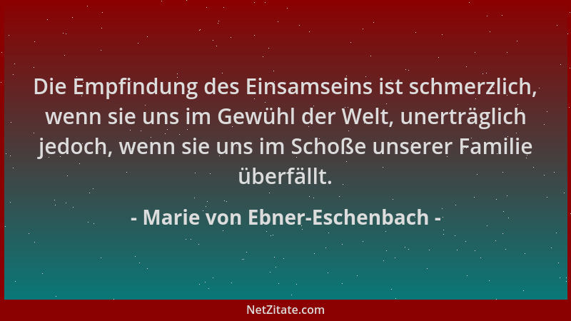 Marie von Ebner-Eschenbach - Die Empfindung des Einsamseins ist schmerzlich, wenn sie uns im Gewühl der Welt, unerträglich...