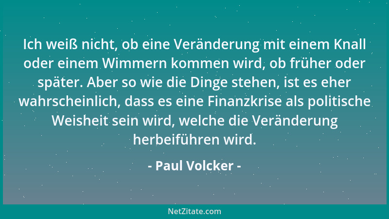 Paul Volcker - Ich weiß nicht, ob eine Veränderung mit einem Knall oder einem Wimmern kommen wird, ob früher oder später. A...