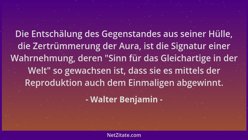 Walter Benjamin - Die Entschälung des Gegenstandes aus seiner Hülle, die Zertrümmerung der Aura, ist die Signatur einer Wah...