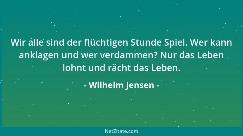 Wilhelm Jensen - Wir alle sind der flüchtigen Stunde Spiel. Wer kann anklagen und wer verdammen? Nur das Leben lohnt und rä...