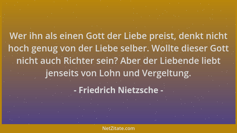 Friedrich Nietzsche - Wer ihn als einen Gott der Liebe preist, denkt nicht hoch genug von der Liebe selber. Wollte dieser G...