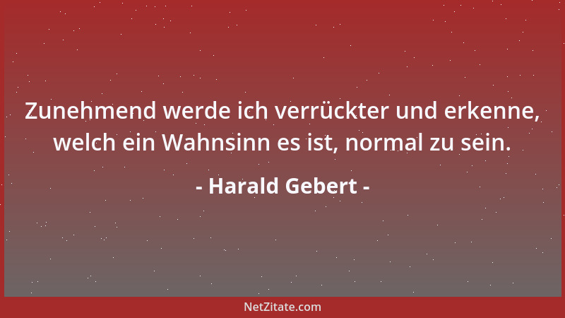 Harald Gebert - Zunehmend werde ich verrückter und erkenne, welch ein Wahnsinn es ist, normal zu sein....