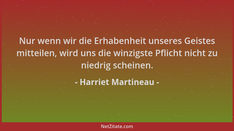 Harriet Martineau - Nur wenn wir die Erhabenheit unseres Geistes mitteilen, wird uns die winzigste Pflicht nicht zu niedrig...