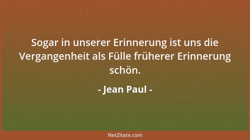 Jean Paul - Sogar in unserer Erinnerung ist uns die Vergangenheit als Fülle früherer Erinnerung schön....