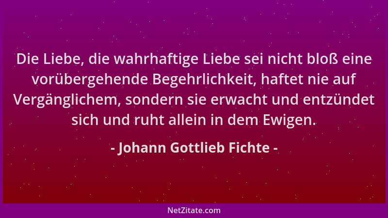 Johann Gottlieb Fichte - Die Liebe, die wahrhaftige Liebe sei nicht bloß eine vorübergehende Begehrlichkeit, haftet nie auf...