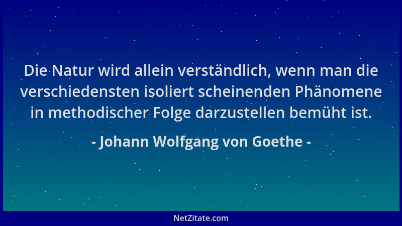 Johann Wolfgang von Goethe - Die Natur wird allein verständlich, wenn man die verschiedensten isoliert scheinenden Phänomen...