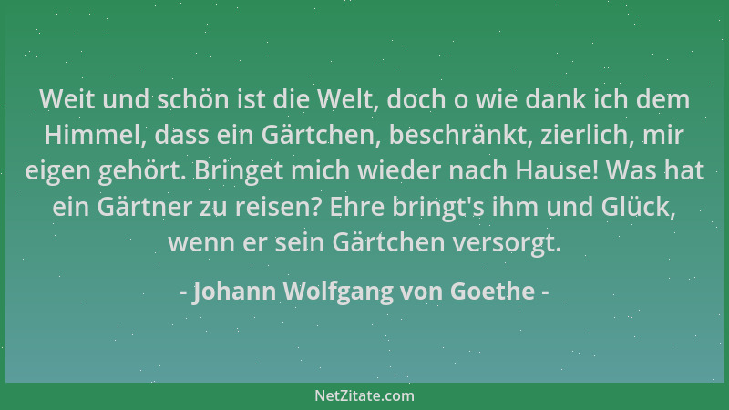 Johann Wolfgang von Goethe - Weit und schön ist die Welt, doch o wie dank ich dem Himmel, dass ein Gärtchen, beschränkt, zi...