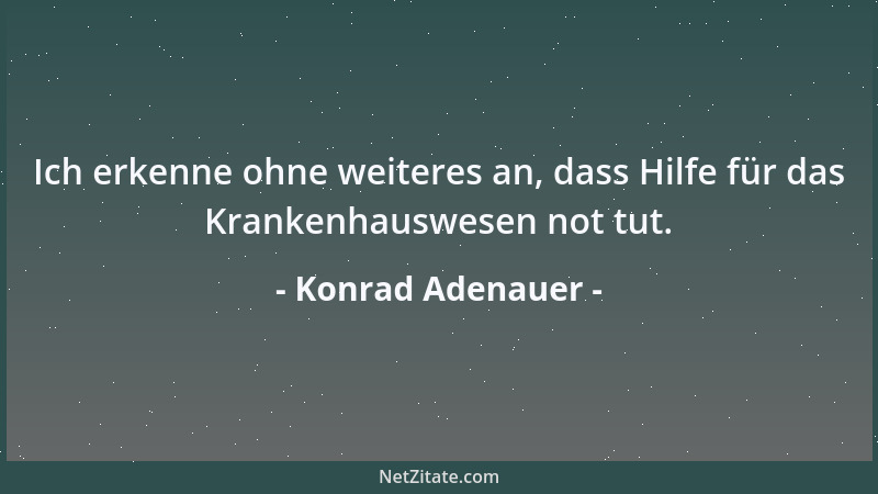 Konrad Adenauer - Ich erkenne ohne weiteres an, dass Hilfe für das Krankenhauswesen not tut....