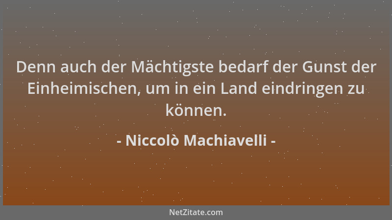 Niccolò Machiavelli - Denn auch der Mächtigste bedarf der Gunst der Einheimischen, um in ein Land eindringen zu können....