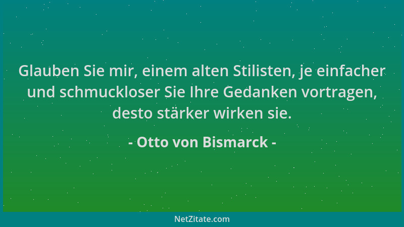 Otto von Bismarck - Glauben Sie mir, einem alten Stilisten, je einfacher und schmuckloser Sie Ihre Gedanken vortragen, dest...