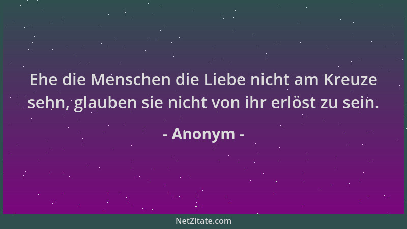 Anonym - Ehe die Menschen die Liebe nicht am Kreuze sehn, glauben sie nicht von ihr erlöst zu sein....