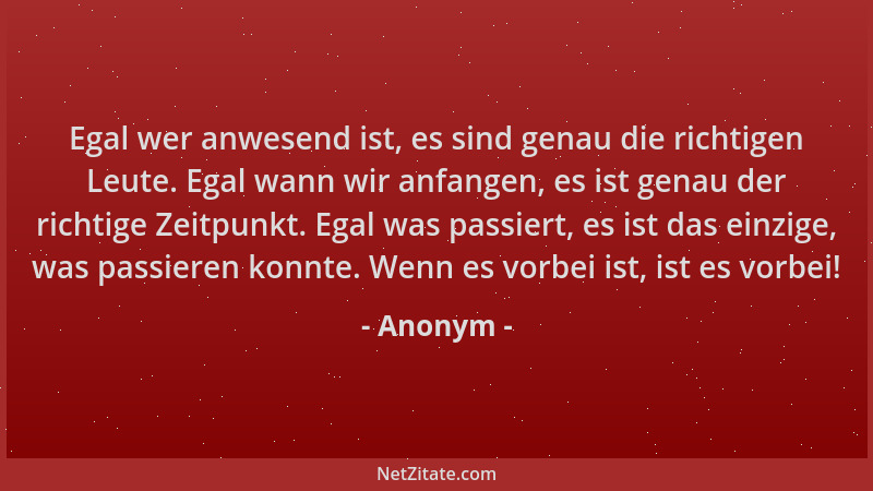 Anonym - Egal wer anwesend ist, es sind genau die richtigen Leute. Egal wann wir anfangen, es ist genau der richtige Zeitpu...