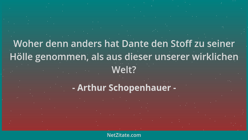 Arthur Schopenhauer - Woher denn anders hat Dante den Stoff zu seiner Hölle genommen, als aus dieser unserer wirklichen Wel...
